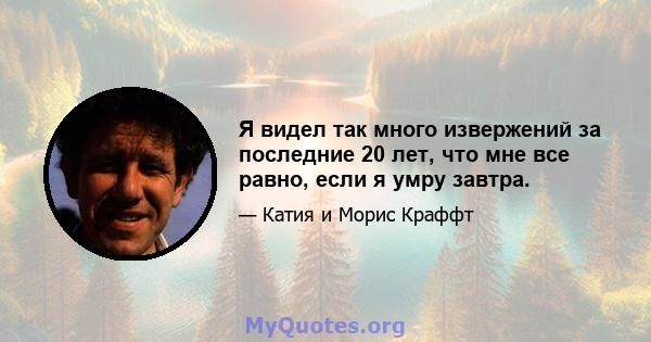 Я видел так много извержений за последние 20 лет, что мне все равно, если я умру завтра.