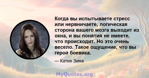 Когда вы испытываете стресс или нервничаете, логическая сторона вашего мозга выходит из окна, и вы понятия не имеете, что происходит. Но это очень весело. Такое ощущение, что вы герой боевика.