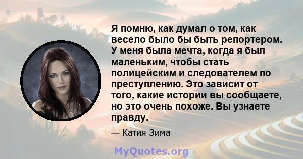 Я помню, как думал о том, как весело было бы быть репортером. У меня была мечта, когда я был маленьким, чтобы стать полицейским и следователем по преступлению. Это зависит от того, какие истории вы сообщаете, но это