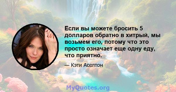 Если вы можете бросить 5 долларов обратно в хитрый, мы возьмем его, потому что это просто означает еще одну еду, что приятно.