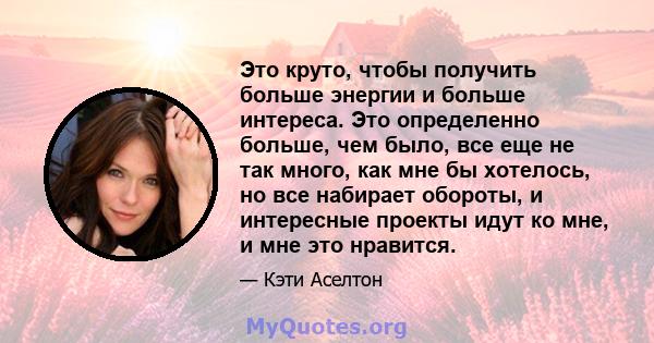 Это круто, чтобы получить больше энергии и больше интереса. Это определенно больше, чем было, все еще не так много, как мне бы хотелось, но все набирает обороты, и интересные проекты идут ко мне, и мне это нравится.