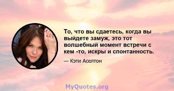 То, что вы сдаетесь, когда вы выйдете замуж, это тот волшебный момент встречи с кем -то, искры и спонтанность.