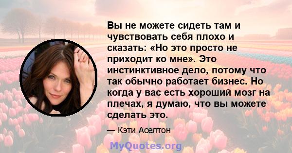 Вы не можете сидеть там и чувствовать себя плохо и сказать: «Но это просто не приходит ко мне». Это инстинктивное дело, потому что так обычно работает бизнес. Но когда у вас есть хороший мозг на плечах, я думаю, что вы