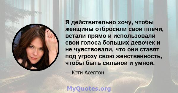 Я действительно хочу, чтобы женщины отбросили свои плечи, встали прямо и использовали свои голоса больших девочек и не чувствовали, что они ставят под угрозу свою женственность, чтобы быть сильной и умной.