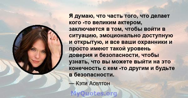 Я думаю, что часть того, что делает кого -то великим актером, заключается в том, чтобы войти в ситуацию, эмоционально доступную и открытую, и все ваши охранники и просто имеют такой уровень доверия и безопасности, чтобы 