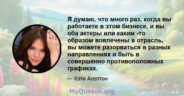 Я думаю, что много раз, когда вы работаете в этом бизнесе, и вы оба актеры или каким -то образом вовлечены в отрасль, вы можете разорваться в разных направлениях и быть в совершенно противоположных графиках.