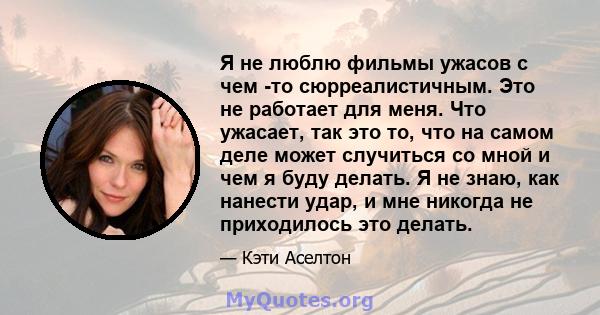 Я не люблю фильмы ужасов с чем -то сюрреалистичным. Это не работает для меня. Что ужасает, так это то, что на самом деле может случиться со мной и чем я буду делать. Я не знаю, как нанести удар, и мне никогда не