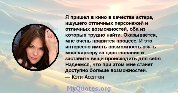 Я пришел в кино в качестве актера, ищущего отличных персонажей и отличных возможностей, оба из которых трудно найти. Оказывается, мне очень нравится процесс. И это интересно иметь возможность взять мою карьеру за