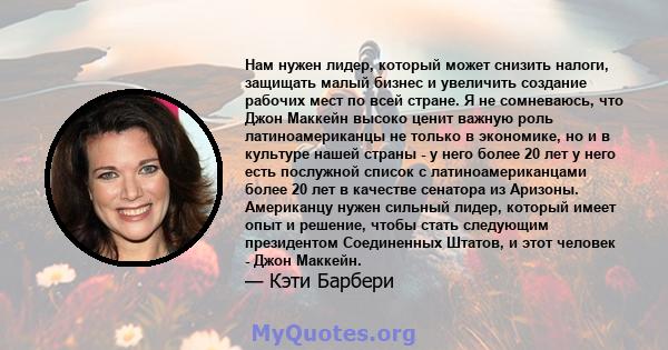 Нам нужен лидер, который может снизить налоги, защищать малый бизнес и увеличить создание рабочих мест по всей стране. Я не сомневаюсь, что Джон Маккейн высоко ценит важную роль латиноамериканцы не только в экономике,