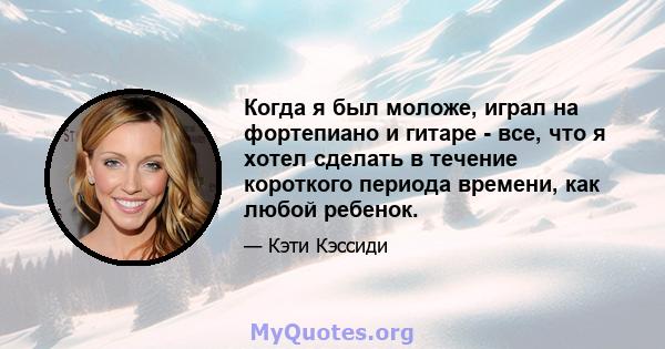 Когда я был моложе, играл на фортепиано и гитаре - все, что я хотел сделать в течение короткого периода времени, как любой ребенок.