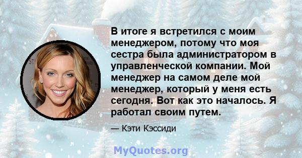 В итоге я встретился с моим менеджером, потому что моя сестра была администратором в управленческой компании. Мой менеджер на самом деле мой менеджер, который у меня есть сегодня. Вот как это началось. Я работал своим