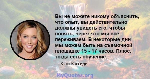 Вы не можете никому объяснить, что опыт, вы действительно должны увидеть его, чтобы понять, через что мы все переживаем. В некоторые дни мы можем быть на съемочной площадке 15 - 17 часов. Плюс, тогда есть обучение.