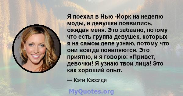 Я поехал в Нью -Йорк на неделю моды, и девушки появились, ожидая меня. Это забавно, потому что есть группа девушек, которых я на самом деле узнаю, потому что они всегда появляются. Это приятно, и я говорю: «Привет,