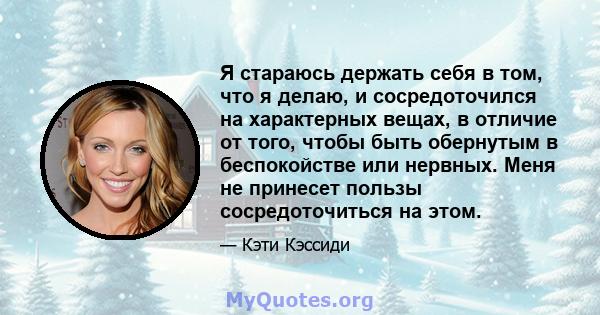 Я стараюсь держать себя в том, что я делаю, и сосредоточился на характерных вещах, в отличие от того, чтобы быть обернутым в беспокойстве или нервных. Меня не принесет пользы сосредоточиться на этом.