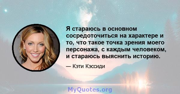 Я стараюсь в основном сосредоточиться на характере и то, что такое точка зрения моего персонажа, с каждым человеком, и стараюсь выяснить историю.