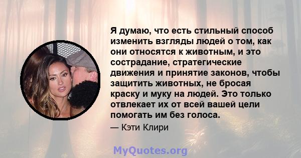 Я думаю, что есть стильный способ изменить взгляды людей о том, как они относятся к животным, и это сострадание, стратегические движения и принятие законов, чтобы защитить животных, не бросая краску и муку на людей. Это 