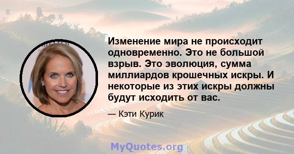 Изменение мира не происходит одновременно. Это не большой взрыв. Это эволюция, сумма миллиардов крошечных искры. И некоторые из этих искры должны будут исходить от вас.