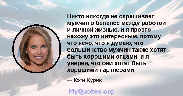 Никто никогда не спрашивает мужчин о балансе между работой и личной жизнью, и я просто нахожу это интересным, потому что ясно, что я думаю, что большинство мужчин также хотят быть хорошими отцами, и я уверен, что они