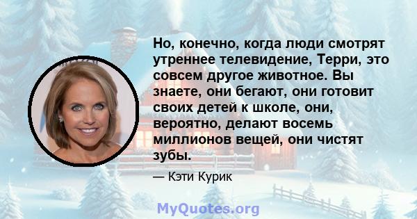 Но, конечно, когда люди смотрят утреннее телевидение, Терри, это совсем другое животное. Вы знаете, они бегают, они готовит своих детей к школе, они, вероятно, делают восемь миллионов вещей, они чистят зубы.