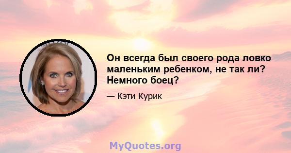 Он всегда был своего рода ловко маленьким ребенком, не так ли? Немного боец?