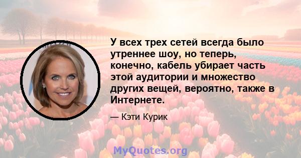 У всех трех сетей всегда было утреннее шоу, но теперь, конечно, кабель убирает часть этой аудитории и множество других вещей, вероятно, также в Интернете.