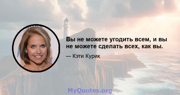 Вы не можете угодить всем, и вы не можете сделать всех, как вы.