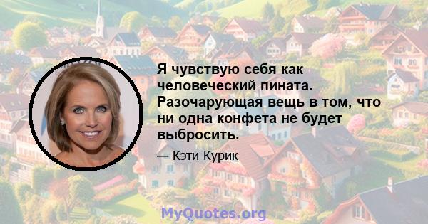 Я чувствую себя как человеческий пината. Разочарующая вещь в том, что ни одна конфета не будет выбросить.