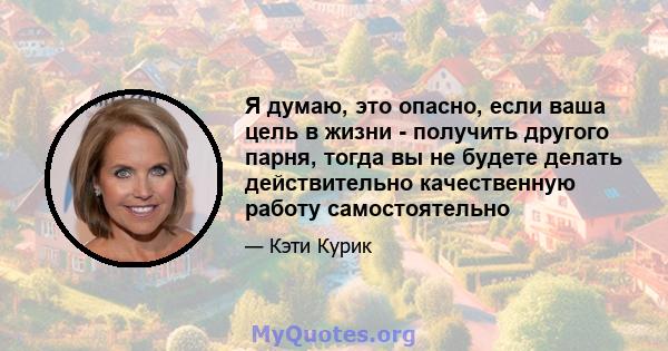 Я думаю, это опасно, если ваша цель в жизни - получить другого парня, тогда вы не будете делать действительно качественную работу самостоятельно