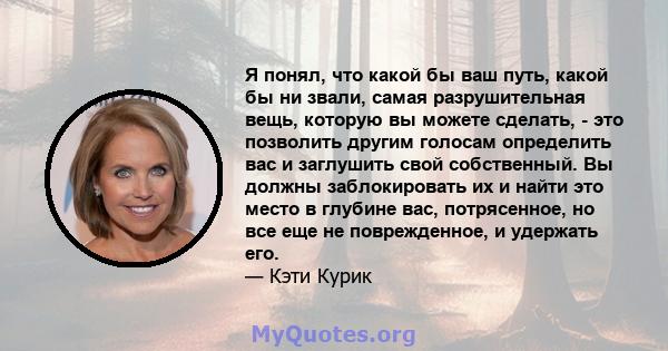 Я понял, что какой бы ваш путь, какой бы ни звали, самая разрушительная вещь, которую вы можете сделать, - это позволить другим голосам определить вас и заглушить свой собственный. Вы должны заблокировать их и найти это 