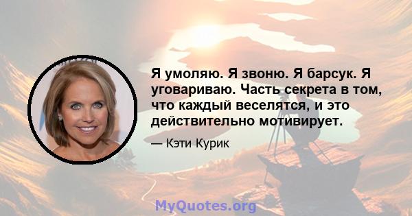 Я умоляю. Я звоню. Я барсук. Я уговариваю. Часть секрета в том, что каждый веселятся, и это действительно мотивирует.