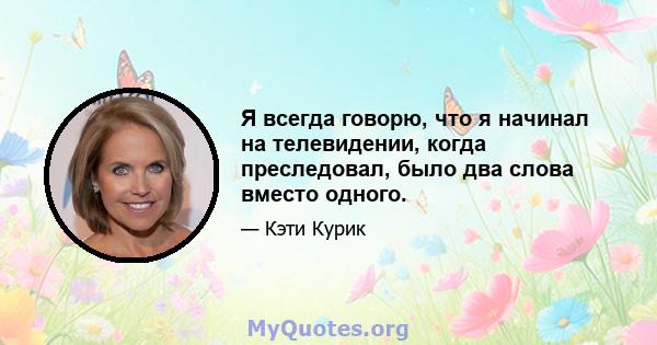 Я всегда говорю, что я начинал на телевидении, когда преследовал, было два слова вместо одного.