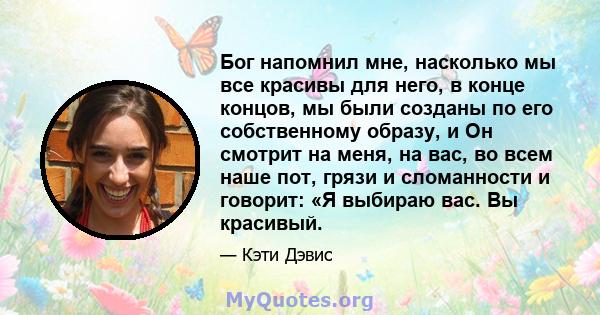 Бог напомнил мне, насколько мы все красивы для него, в конце концов, мы были созданы по его собственному образу, и Он смотрит на меня, на вас, во всем наше пот, грязи и сломанности и говорит: «Я выбираю вас. Вы красивый.