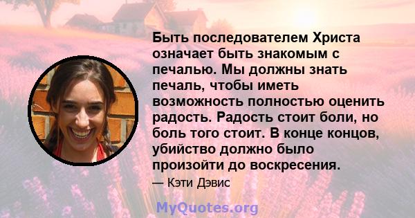 Быть последователем Христа означает быть знакомым с печалью. Мы должны знать печаль, чтобы иметь возможность полностью оценить радость. Радость стоит боли, но боль того стоит. В конце концов, убийство должно было