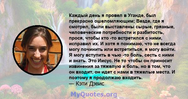 Каждый день я провел в Уганде, был прекрасно ошеломляющим; Везде, где я смотрел, были выставлены сырые, грязные, человеческие потребности и разбитость, прося, чтобы кто -то встретился с ними, исправил их. И хотя я