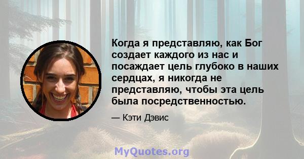 Когда я представляю, как Бог создает каждого из нас и посаждает цель глубоко в наших сердцах, я никогда не представляю, чтобы эта цель была посредственностью.