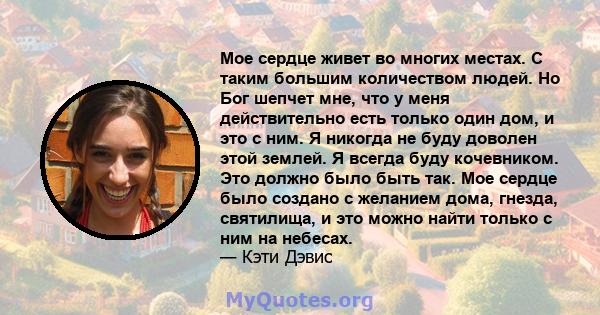 Мое сердце живет во многих местах. С таким большим количеством людей. Но Бог шепчет мне, что у меня действительно есть только один дом, и это с ним. Я никогда не буду доволен этой землей. Я всегда буду кочевником. Это