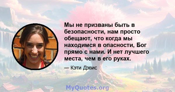 Мы не призваны быть в безопасности, нам просто обещают, что когда мы находимся в опасности, Бог прямо с нами. И нет лучшего места, чем в его руках.