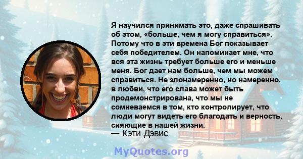 Я научился принимать это, даже спрашивать об этом, «больше, чем я могу справиться». Потому что в эти времена Бог показывает себя победителем. Он напоминает мне, что вся эта жизнь требует больше его и меньше меня. Бог