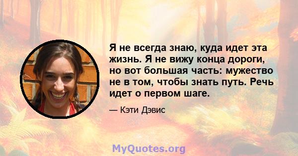 Я не всегда знаю, куда идет эта жизнь. Я не вижу конца дороги, но вот большая часть: мужество не в том, чтобы знать путь. Речь идет о первом шаге.