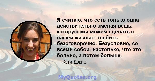 Я считаю, что есть только одна действительно смелая вещь, которую мы можем сделать с нашей жизнью: любить безоговорочно. Безусловно, со всеми собой, настолько, что это больно, а потом больше.