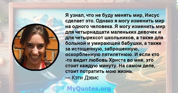 Я узнал, что не буду менять мир, Иисус сделает это. Однако я могу изменить мир на одного человека. Я могу изменить мир для четырнадцати маленьких девочек и для четырехсот школьников, а также для больной и умирающей