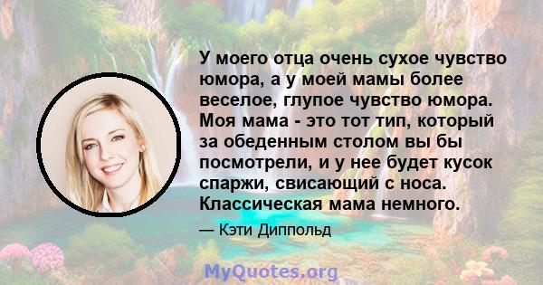 У моего отца очень сухое чувство юмора, а у моей мамы более веселое, глупое чувство юмора. Моя мама - это тот тип, который за обеденным столом вы бы посмотрели, и у нее будет кусок спаржи, свисающий с носа. Классическая 