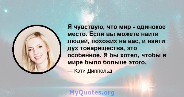 Я чувствую, что мир - одинокое место. Если вы можете найти людей, похожих на вас, и найти дух товарищества, это особенное. Я бы хотел, чтобы в мире было больше этого.