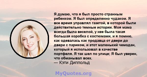 Я думаю, что я был просто странным ребенком. Я был определенно чудаком. Я все время управлял газетой, в которой были действительно темные истории. Моя мама всегда была веселой, у нее была такая большая коробка с