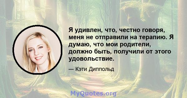 Я удивлен, что, честно говоря, меня не отправили на терапию. Я думаю, что мои родители, должно быть, получили от этого удовольствие.