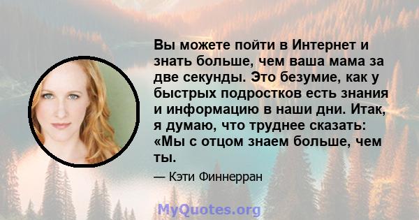 Вы можете пойти в Интернет и знать больше, чем ваша мама за две секунды. Это безумие, как у быстрых подростков есть знания и информацию в наши дни. Итак, я думаю, что труднее сказать: «Мы с отцом знаем больше, чем ты.