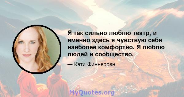 Я так сильно люблю театр, и именно здесь я чувствую себя наиболее комфортно. Я люблю людей и сообщество.