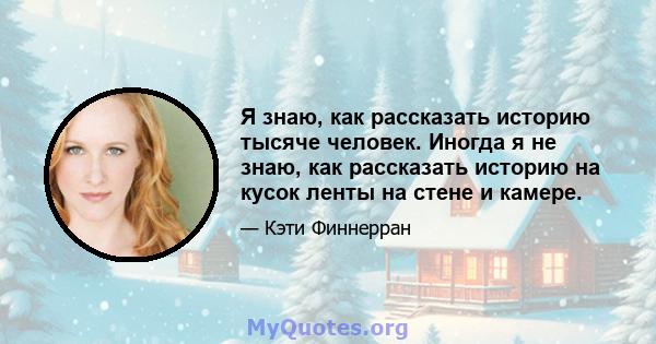 Я знаю, как рассказать историю тысяче человек. Иногда я не знаю, как рассказать историю на кусок ленты на стене и камере.