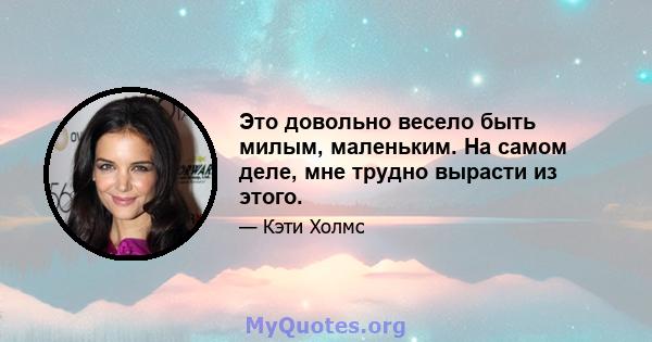 Это довольно весело быть милым, маленьким. На самом деле, мне трудно вырасти из этого.