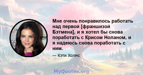 Мне очень понравилось работать над первой [франшизой Бэтмена], и я хотел бы снова поработать с Крисом Ноланом, и я надеюсь снова поработать с ним.